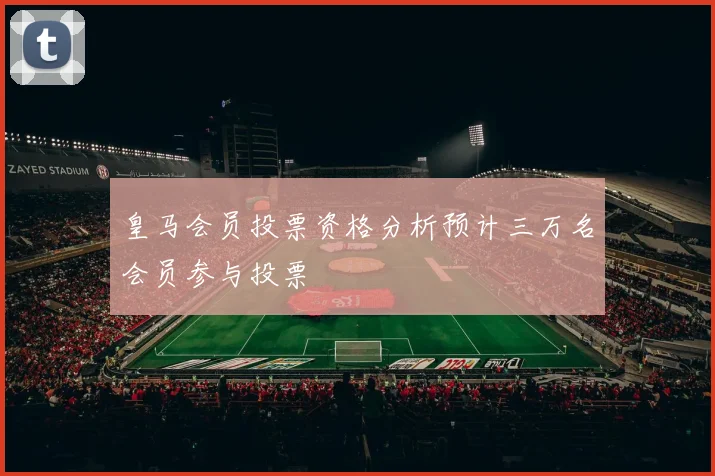皇马会员投票资格分析预计三万名会员参与投票