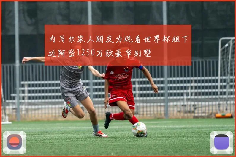 内马尔家人朋友为观看世界杯租下迈阿密1250万欧豪华别墅