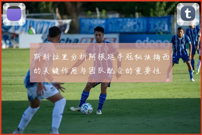 斯科拉里分析阿根廷夺冠秘诀梅西的关键作用与团队配合的重要性
