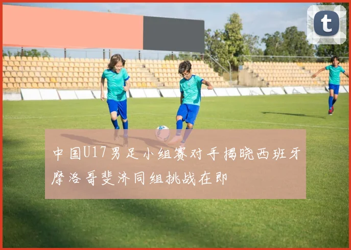 中国U17男足小组赛对手揭晓西班牙摩洛哥斐济同组挑战在即